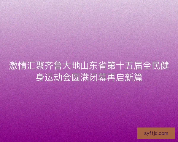 激情汇聚齐鲁大地山东省第十五届全民健身运动会圆满闭幕再启新篇