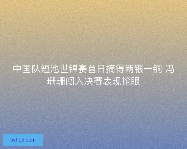 中国队短池世锦赛首日摘得两银一铜 冯珊珊闯入决赛表现抢眼 中国队短池世锦赛首日摘得两银一铜 冯珊珊闯入决赛表现抢眼