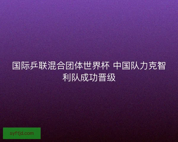 国际乒联混合团体世界杯 中国队力克智利队成功晋级