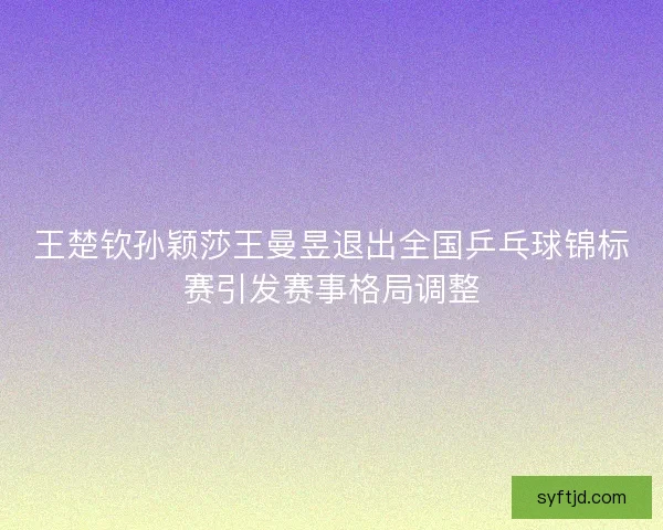 王楚钦孙颖莎王曼昱退出全国乒乓球锦标赛引发赛事格局调整