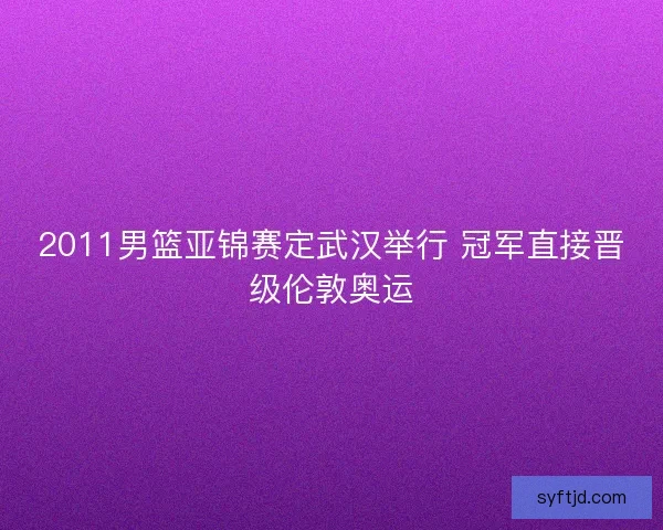 2011男篮亚锦赛定武汉举行 冠军直接晋级伦敦奥运 2011男篮亚锦赛定武汉举行 冠军直接晋级伦敦奥运