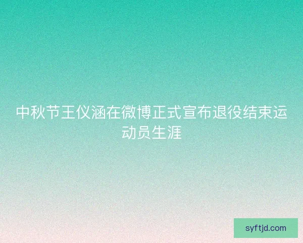 中秋节王仪涵在微博正式宣布退役结束运动员生涯
