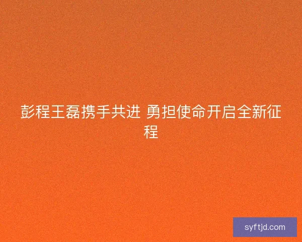 彭程王磊携手共进 勇担使命开启全新征程