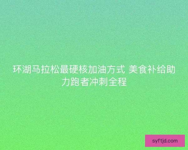 环湖马拉松最硬核加油方式 美食补给助力跑者冲刺全程