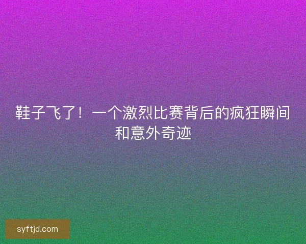鞋子飞了！一个激烈比赛背后的疯狂瞬间和意外奇迹