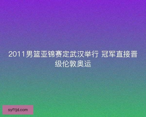 2011男篮亚锦赛定武汉举行 冠军直接晋级伦敦奥运