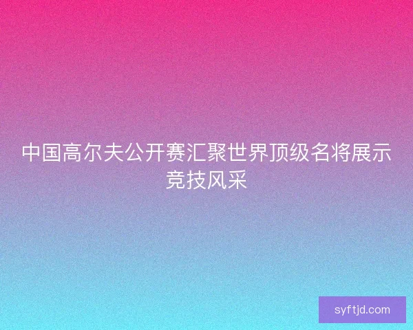 中国高尔夫公开赛汇聚世界顶级名将展示竞技风采