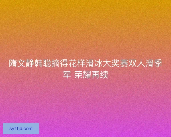 隋文静韩聪摘得花样滑冰大奖赛双人滑季军 荣耀再续