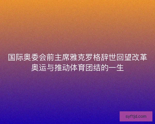 国际奥委会前主席雅克罗格辞世回望改革奥运与推动体育团结的一生