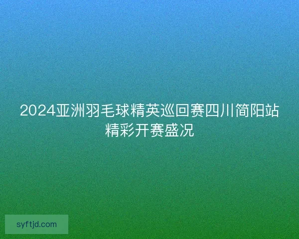 2024亚洲羽毛球精英巡回赛四川简阳站精彩开赛盛况